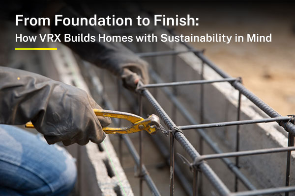 From Foundation to Finish: How VRX Builds Homes with Sustainability in Mind